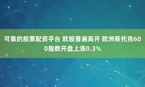 可靠的股票配资平台 欧股普遍高开 欧洲斯托克600指数开盘上涨0.3%