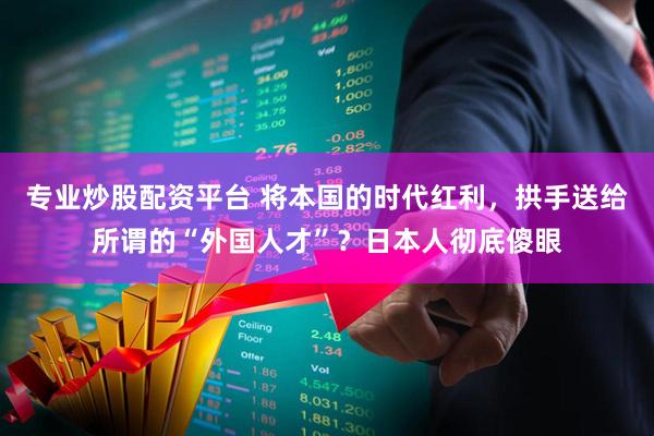 专业炒股配资平台 将本国的时代红利，拱手送给所谓的“外国人才”？日本人彻底傻眼