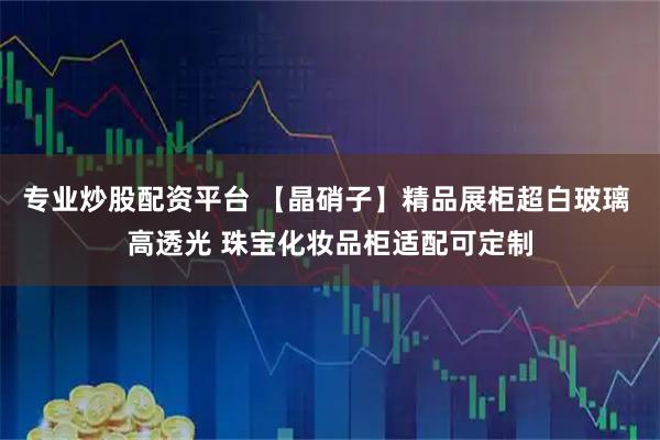 专业炒股配资平台 【晶硝子】精品展柜超白玻璃 高透光 珠宝化妆品柜适配可定制