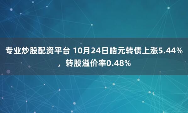 专业炒股配资平台 10月24日皓元转债上涨5.44%，转股溢价率0.48%