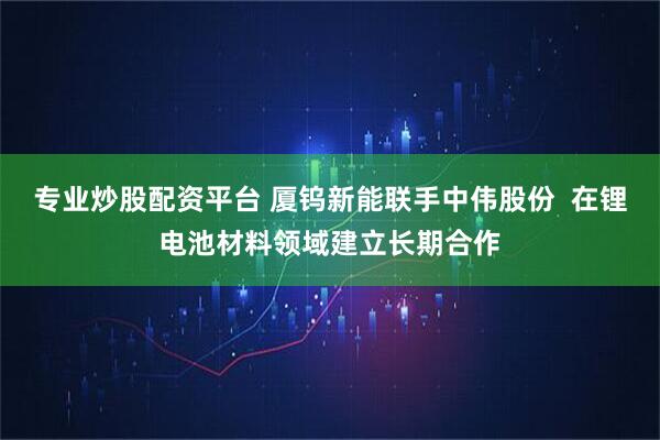 专业炒股配资平台 厦钨新能联手中伟股份  在锂电池材料领域建立长期合作