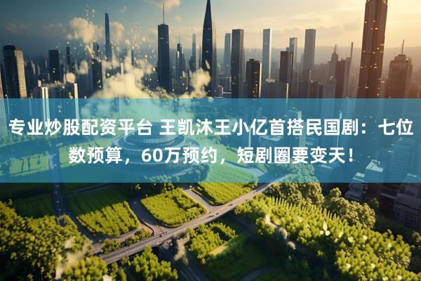 专业炒股配资平台 王凯沐王小亿首搭民国剧：七位数预算，60万预约，短剧圈要变天！