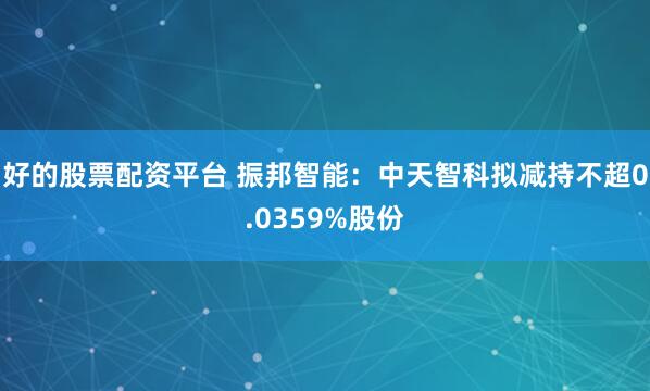 好的股票配资平台 振邦智能：中天智科拟减持不超0.0359%股份