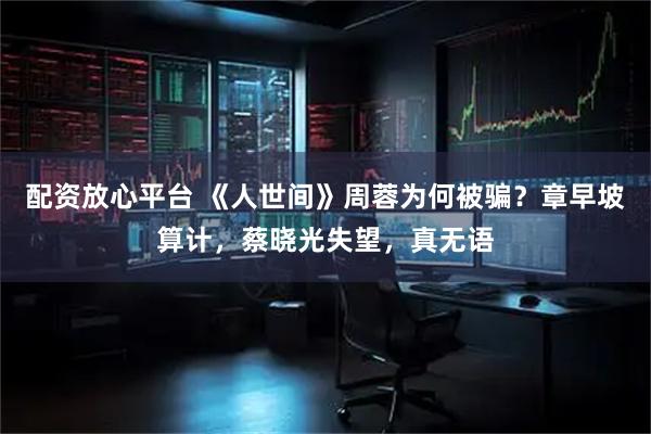 配资放心平台 《人世间》周蓉为何被骗？章早坡算计，蔡晓光失望，真无语