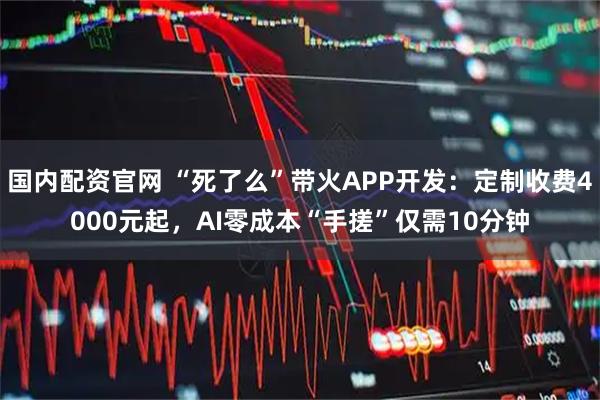 国内配资官网 “死了么”带火APP开发：定制收费4000元起，AI零成本“手搓”仅需10分钟