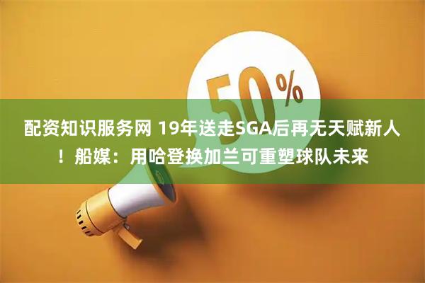 配资知识服务网 19年送走SGA后再无天赋新人！船媒：用哈登换加兰可重塑球队未来