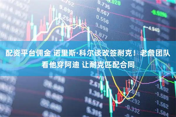 配资平台佣金 诺里斯·科尔谈改签耐克！老詹团队看他穿阿迪 让耐克匹配合同