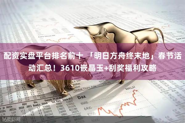 配资实盘平台排名前十 「明日方舟终末地」春节活动汇总！3610嵌晶玉+刮奖福利攻略