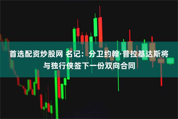 首选配资炒股网 名记：分卫约翰·普拉基达斯将与独行侠签下一份双向合同