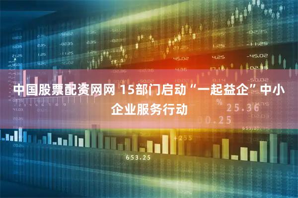 中国股票配资网网 15部门启动“一起益企”中小企业服务行动
