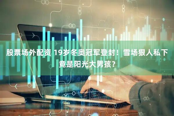 股票场外配资 19岁冬奥冠军登封！雪场狠人私下竟是阳光大男孩？