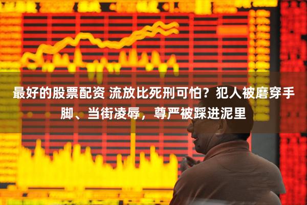 最好的股票配资 流放比死刑可怕？犯人被磨穿手脚、当街凌辱，尊严被踩进泥里