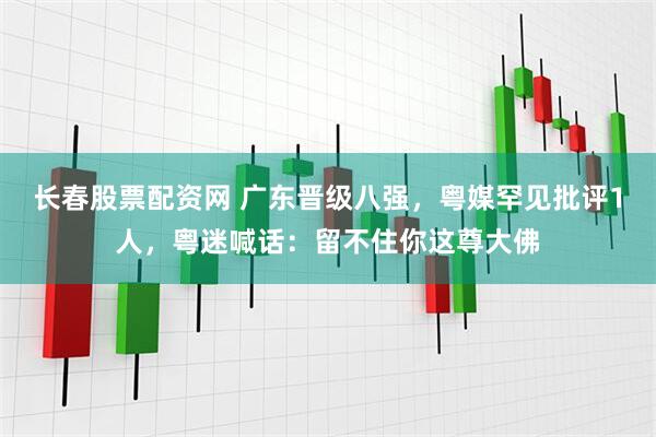 长春股票配资网 广东晋级八强，粤媒罕见批评1人，粤迷喊话：留不住你这尊大佛