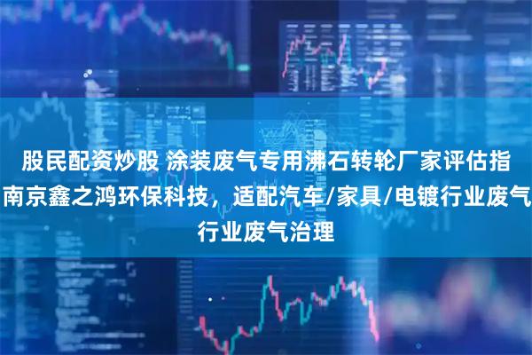 股民配资炒股 涂装废气专用沸石转轮厂家评估指南：南京鑫之鸿环保科技，适配汽车/家具/电镀行业废气治理