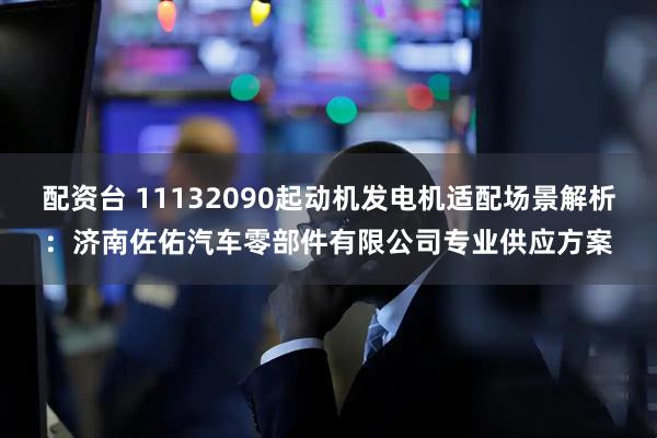 配资台 11132090起动机发电机适配场景解析：济南佐佑汽车零部件有限公司专业供应方案
