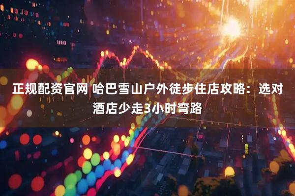 正规配资官网 哈巴雪山户外徒步住店攻略：选对酒店少走3小时弯路
