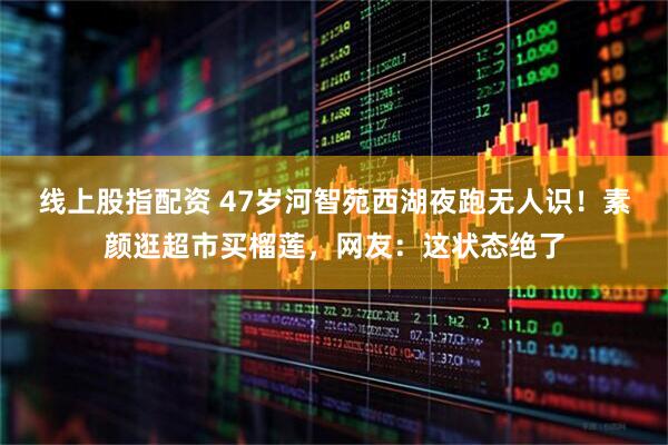 线上股指配资 47岁河智苑西湖夜跑无人识！素颜逛超市买榴莲，网友：这状态绝了