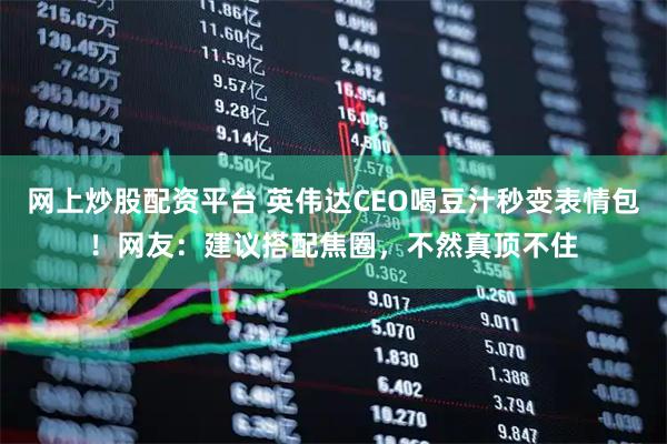 网上炒股配资平台 英伟达CEO喝豆汁秒变表情包！网友：建议搭配焦圈，不然真顶不住