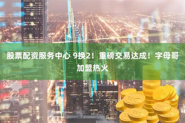 股票配资服务中心 9换2！重磅交易达成！字母哥加盟热火