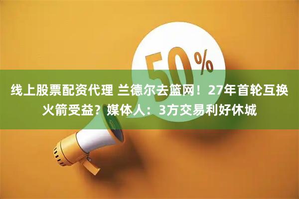 线上股票配资代理 兰德尔去篮网！27年首轮互换火箭受益？媒体人：3方交易利好休城