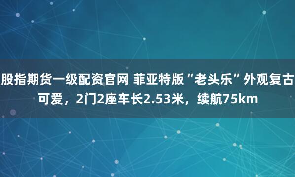 股指期货一级配资官网 菲亚特版“老头乐”外观复古可爱，2门2座车长2.53米，续航75km