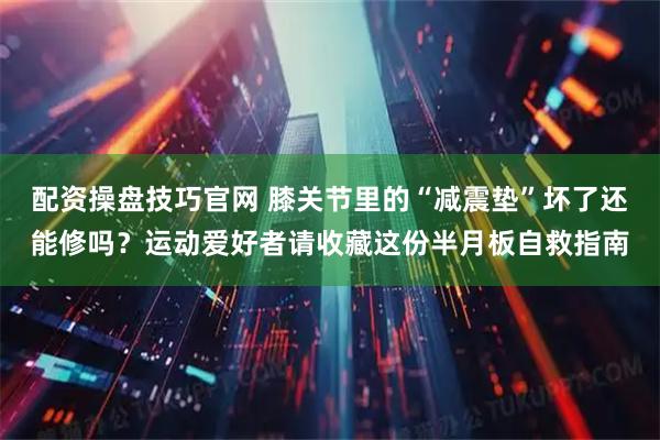 配资操盘技巧官网 膝关节里的“减震垫”坏了还能修吗？运动爱好者请收藏这份半月板自救指南