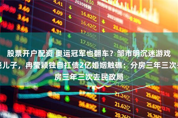 股票开户配资 奥运冠军也翻车？邹市明沉迷游戏不管发烧儿子，冉莹颖独自扛债2亿婚姻触礁：分房三年三次去民政局