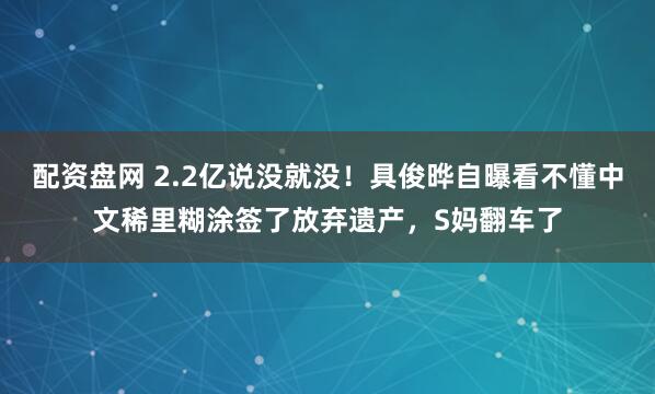 配资盘网 2.2亿说没就没！具俊晔自曝看不懂中文稀里糊涂签了放弃遗产，S妈翻车了