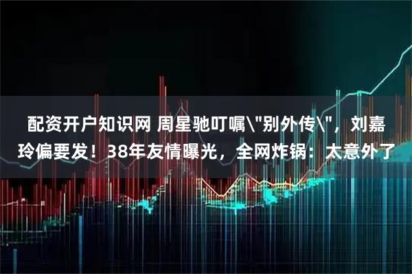 配资开户知识网 周星驰叮嘱＂别外传＂，刘嘉玲偏要发！38年友情曝光，全网炸锅：太意外了