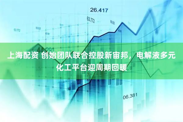上海配资 创始团队联合控股新宙邦，电解液多元化工平台迎周期回暖
