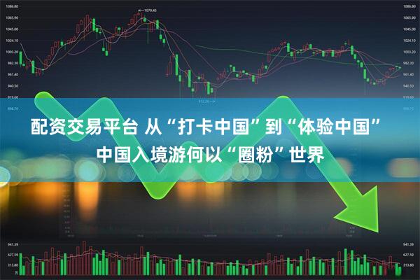 配资交易平台 从“打卡中国”到“体验中国” 中国入境游何以“圈粉”世界