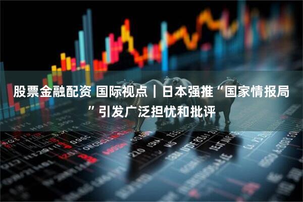 股票金融配资 国际视点｜日本强推“国家情报局”引发广泛担忧和批评