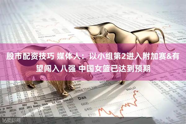 股市配资技巧 媒体人：以小组第2进入附加赛&有望闯入八强 中国女篮已达到预期