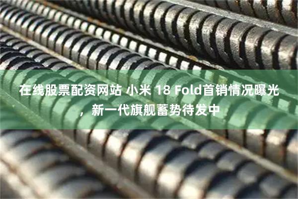 在线股票配资网站 小米 18 Fold首销情况曝光，新一代旗舰蓄势待发中